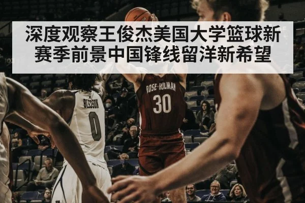 深度观察王俊杰美国大学篮球新赛季前景中国锋线留洋新希望