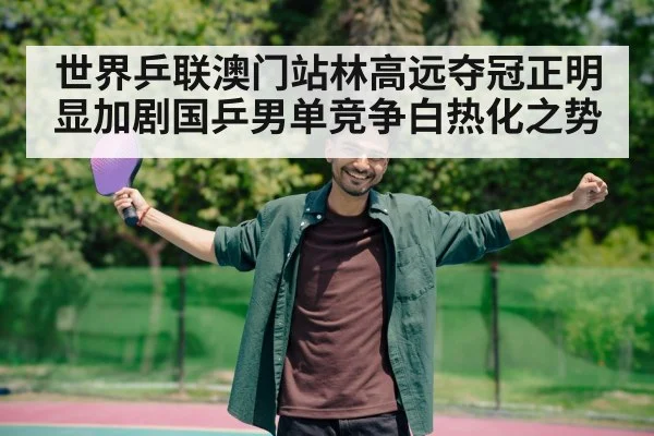世界乒联澳门站林高远夺冠正明显加剧国乒男单竞争白热化之势