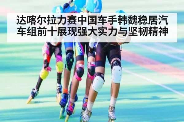 达喀尔拉力赛中国车手韩魏稳居汽车组前十展现强大实力与坚韧精神